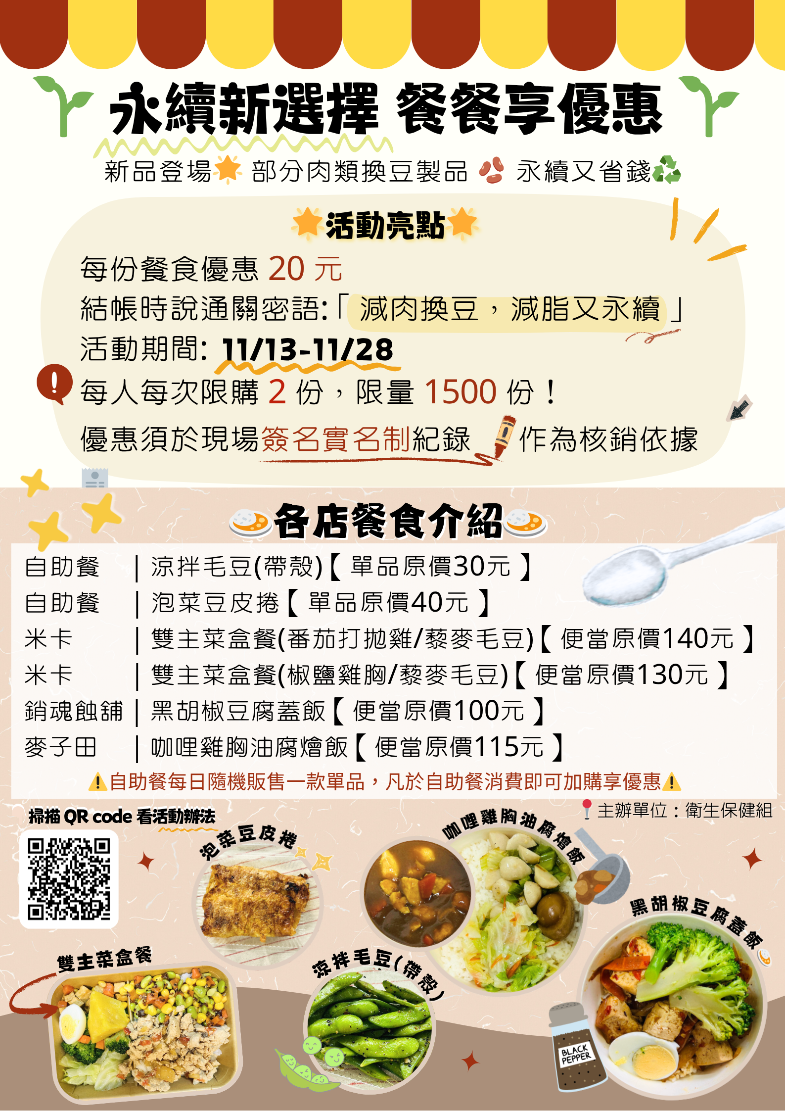 永續新選擇、餐餐享優惠,活動自11月13日(星期四)起至11月28日(星期五)止。每份餐食優惠20元,限量1500份。限本校師生,每人每次限購2份,無使用次數限制。優惠通關密語:「減肉換豆,減脂又永續」,即可享優惠。 每份優惠須於現場簽名紀錄