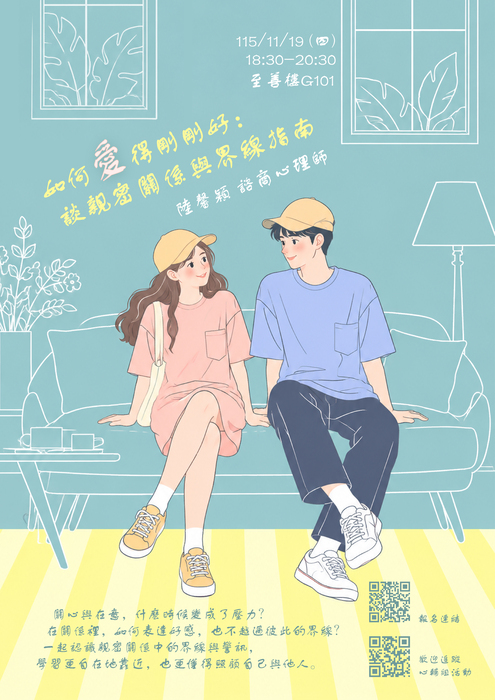 115-1「如何愛得剛剛好：談親密關係與界線指南」性別平等講座 開放報名囉  關心與在意，什麼時候變成了壓力？ 在關係裡，如何表達好感，也不越過彼此的界線？  心輔組特別邀請到陸馨穎諮商心理師， 邀請你一起認識親密關係中的界線與警訊， 學習更自在地靠近，也更懂得照顧自己與他人。 【活動日期】：115年11月19日（四） 【活動時間】：晚上18:30-20:30 【活動地點】：至善樓G101 【講師】：陸馨穎 諮商心理師 【活動對象】：全校教職員、學生，共計30人。 【報名方式】：掃描海報QRcode或填寫報名表單 https://forms.gle/siwNUVo2Ck4z2v9W9